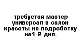 требуется мастер универсал в салон красоты на подроботку на1-2 дня.